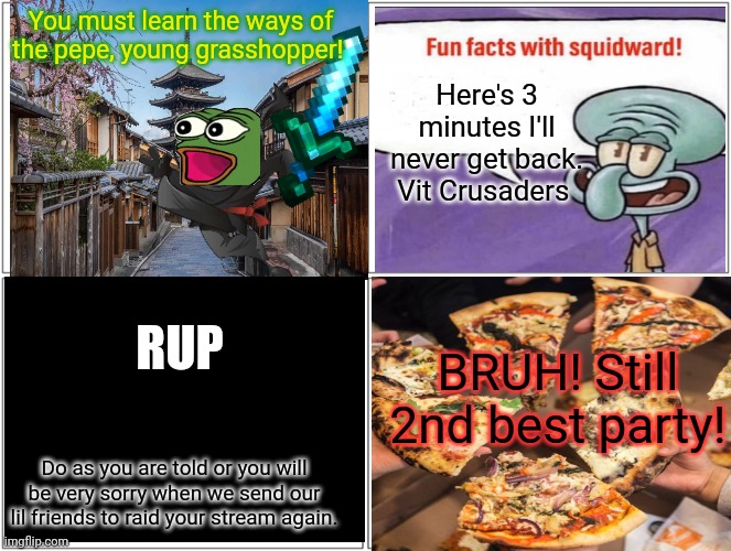 People criticizing PEPE memes while posting boring reposts... | You must learn the ways of the pepe, young grasshopper! Here's 3 minutes I'll never get back. Vit Crusaders; RUP; BRUH! Still 2nd best party! Do as you are told or you will be very sorry when we send our lil friends to raid your stream again. | image tagged in memes,blank comic panel 2x2,vote,pepe the frog | made w/ Imgflip meme maker
