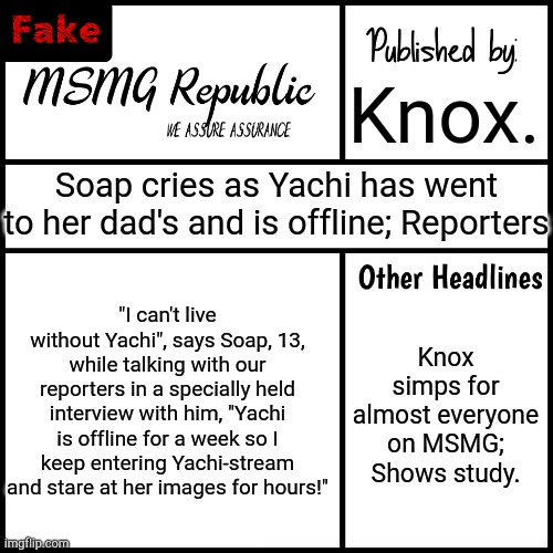 MSMG Republic Newspaper (Fake) | Knox. Soap cries as Yachi has went to her dad's and is offline; Reporters; "I can't live without Yachi", says Soap, 13, while talking with our reporters in a specially held interview with him, "Yachi is offline for a week so I keep entering Yachi-stream and stare at her images for hours!"; Knox simps for almost everyone on MSMG; Shows study. | image tagged in msmg republic newspaper fake | made w/ Imgflip meme maker