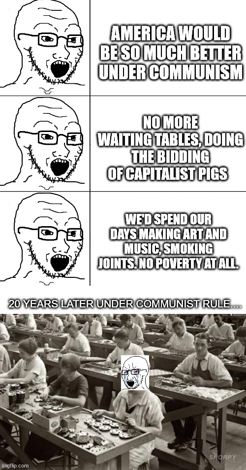 AMERICA WOULD BE SO MUCH BETTER UNDER COMMUNISM; NO MORE WAITING TABLES, DOING THE BIDDING OF CAPITALIST PIGS; WE'D SPEND OUR DAYS MAKING ART AND MUSIC, SMOKING JOINTS. NO POVERTY AT ALL. 20 YEARS LATER UNDER COMMUNIST RULE.... | image tagged in soyjak reaction,factory workers | made w/ Imgflip meme maker