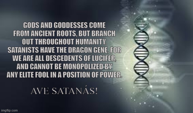DNA Bloodline (Kundalini) |  GODS AND GODDESSES COME FROM ANCIENT ROOTS, BUT BRANCH OUT THROUGHOUT HUMANITY. SATANISTS HAVE THE DRAGON GENE, FOR WE ARE ALL DESCEDENTS OF LUCIFER, AND CANNOT BE MONOPOLIZED BY ANY ELITE FOOL IN A POSITION OF POWER. AVE SATANÁS! | image tagged in satan,lucifer,dna,genetics,gods,goddesses | made w/ Imgflip meme maker