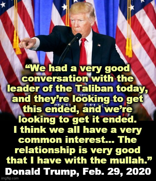 “As soon as we leave it’s all going to blown up anyway… the minute we leave, everything blows up." Trump 2012 | “We had a very good 
conversation with the 
leader of the Taliban today, 
and they’re looking to get 
this ended, and we’re 
looking to get it ended. 
I think we all have a very 
common interest… The 
relationship is very good 
that I have with the mullah.”; Donald Trump, Feb. 29, 2020 | image tagged in trump press conference,afghanistan,taliban,trump,friends | made w/ Imgflip meme maker