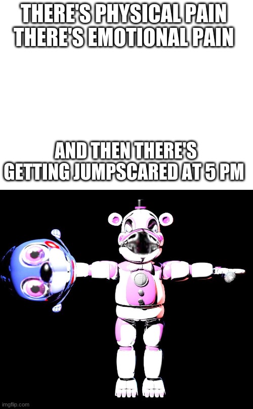 P A I N | THERE'S PHYSICAL PAIN 


THERE'S EMOTIONAL PAIN; AND THEN THERE'S GETTING JUMPSCARED AT 5 PM | image tagged in blank white template,cursed fnaf 2 0 | made w/ Imgflip meme maker