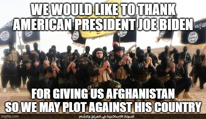 The only people who love Biden are terrorists and terrorist sympathizers | WE WOULD LIKE TO THANK AMERICAN PRESIDENT JOE BIDEN; FOR GIVING US AFGHANISTAN SO WE MAY PLOT AGAINST HIS COUNTRY | image tagged in isis jihad terrorists | made w/ Imgflip meme maker