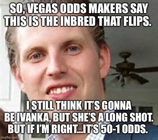 eric trump | SO, VEGAS ODDS MAKERS SAY THIS IS THE INBRED THAT FLIPS. I STILL THINK IT’S GONNA BE IVANKA, BUT SHE’S A LONG SHOT. BUT IF I’M RIGHT…IT’S 50-1 ODDS. | image tagged in eric trump | made w/ Imgflip meme maker