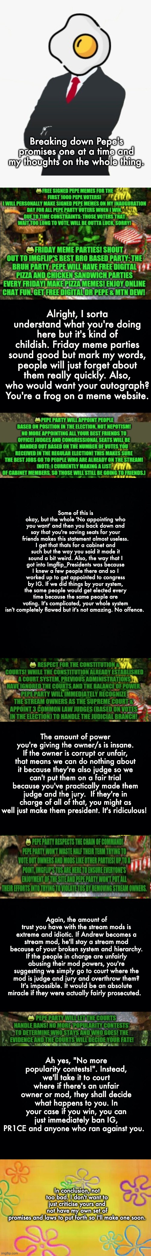 If there is anything that's confusing, lmk in the comments. Vote RUP! And a good effort by SurlyKong. Nice | Breaking down Pepe's promises one at a time and my thoughts on the whole thing. Alright, I sorta understand what you're doing here but it's kind of childish. Friday meme parties sound good but mark my words, people will just forget about them really quickly. Also, who would want your autograph? You're a frog on a meme website. Some of this is okay, but the whole 'No appointing who you want' and then you back down and say that you're saving seats for your friends makes this statement almost useless. I get that thats for a cabinet and such but the way you said it made it sound a bit weird. Also, the way that I got into Imgflip_Presidents was because I knew a few people there and so I worked up to get appointed to congress by IG. If we did things by your system, the same people would get elected every time because the same people are voting. It's complicated, your whole system isn't completely flawed but it's not amazing. No offence. The amount of power you're giving the owner/s is insane. If the owner is corrupt or unfair, that means we can do nothing about it because they're also judge so we can't put them on a fair trial because you've practically made them judge and the jury.  If they're in charge of all of that, you might as well just make them president. It's ridiculous! Again, the amount of trust you have with the stream mods is extreme and idiotic. If Andrew becomes a stream mod, he'll stay a stream mod because of your broken system and hierarchy. If the people in charge are unfairly abusing their mod powers, you're suggesting we simply go to court where the mod is judge and jury and overthrow them? It's impossible. It would be an absolute miracle if they were actually fairly prosecuted. Ah yes, "No more popularity contests!". Instead, we'll take it to court where if there's an unfair owner or mod, they shall decide what happens to you. In your case if you win, you can just immediately ban IG, PR1CE and anyone who ran against you. In conclusion, not too bad. I don't want to just criticise yours and not have my own set of promises and laws to put forth so I'll make one soon. | image tagged in spongebob time card background,memes,unfunny | made w/ Imgflip meme maker