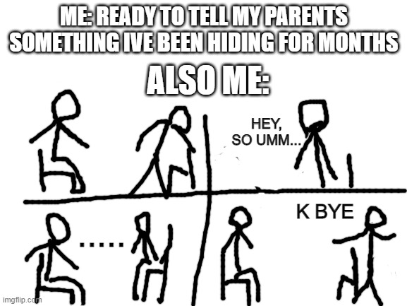 ill just text | ME: READY TO TELL MY PARENTS SOMETHING IVE BEEN HIDING FOR MONTHS; ALSO ME:; HEY, SO UMM... K BYE; ..... | image tagged in blank white template,memes,relatable | made w/ Imgflip meme maker