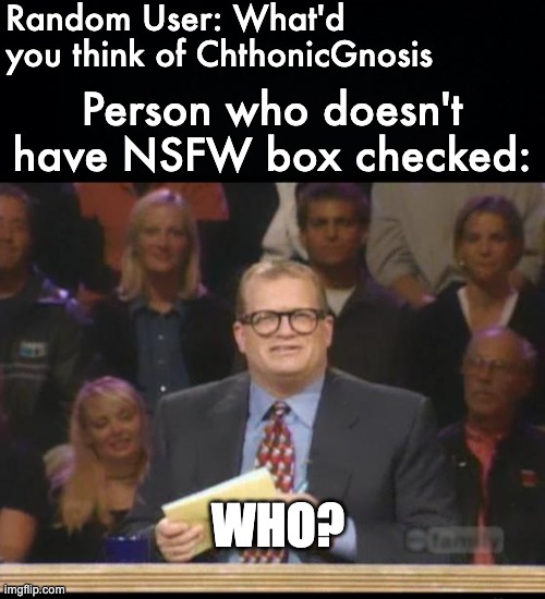 He needs to go easy on the NSFW stuff. | Random User: What'd you think of ChthonicGnosis; Person who doesn't have NSFW box checked:; WHO? | image tagged in black background,whose line is it anyway,memes,unfunny | made w/ Imgflip meme maker