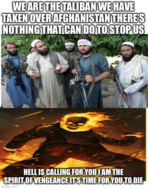 Ghost Rider get revenge | WE ARE THE TALIBAN WE HAVE TAKEN OVER AFGHANISTAN THERE’S NOTHING THAT CAN DO TO STOP US; HELL IS CALLING FOR YOU I AM THE SPIRIT OF VENGEANCE IT’S TIME FOR YOU TO DIE | image tagged in blank white template | made w/ Imgflip meme maker