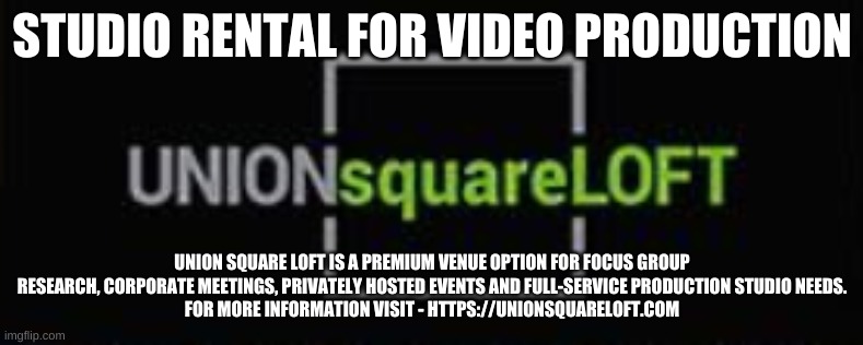STUDIO RENTAL FOR VIDEO PRODUCTION; UNION SQUARE LOFT IS A PREMIUM VENUE OPTION FOR FOCUS GROUP RESEARCH, CORPORATE MEETINGS, PRIVATELY HOSTED EVENTS AND FULL-SERVICE PRODUCTION STUDIO NEEDS.
FOR MORE INFORMATION VISIT - HTTPS://UNIONSQUARELOFT.COM | made w/ Imgflip meme maker