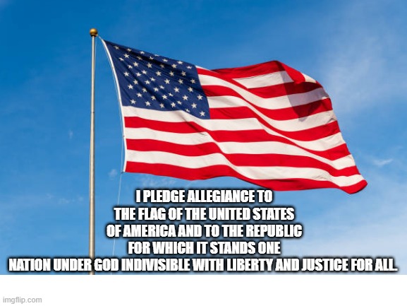 I pledge allegiance | I PLEDGE ALLEGIANCE TO THE FLAG OF THE UNITED STATES OF AMERICA AND TO THE REPUBLIC FOR WHICH IT STANDS ONE NATION UNDER GOD INDIVISIBLE WITH LIBERTY AND JUSTICE FOR ALL. | image tagged in patriotism | made w/ Imgflip meme maker