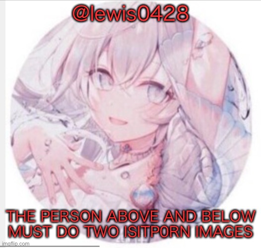 lewis0428 announcement temp 2 | @lewis0428; THE PERSON ABOVE AND BELOW
MUST DO TWO ISITP0RN IMAGES | image tagged in lewis0428 announcement temp 2 | made w/ Imgflip meme maker
