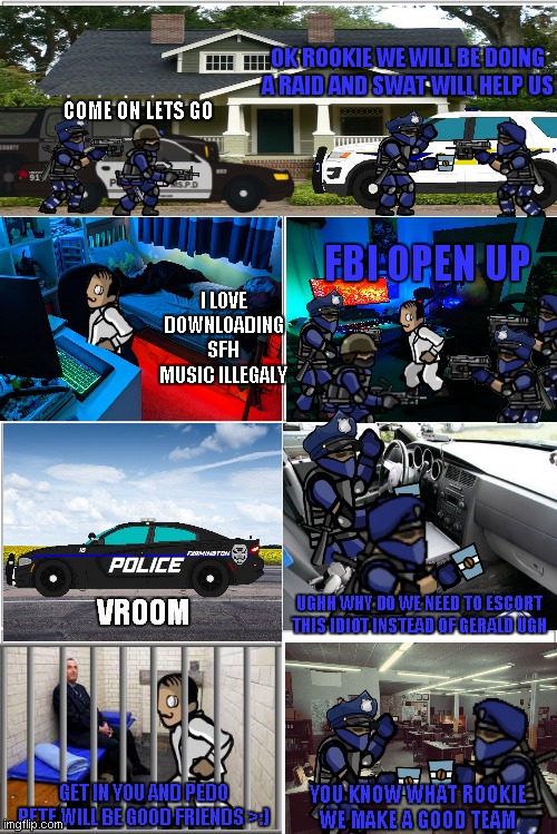 SFH spinoff series (officer jenkins part 4) | OK ROOKIE WE WILL BE DOING A RAID AND SWAT WILL HELP US; COME ON LETS GO; FBI OPEN UP; I LOVE DOWNLOADING SFH MUSIC ILLEGALY; UGHH WHY DO WE NEED TO ESCORT THIS IDIOT INSTEAD OF GERALD UGH; VROOM; GET IN YOU AND PEDO PETE WILL BE GOOD FRIENDS >:); YOU KNOW WHAT ROOKIE WE MAKE A GOOD TEAM | image tagged in blank comic panel 2x4 | made w/ Imgflip meme maker