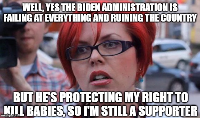 Angry Feminist | WELL, YES THE BIDEN ADMINISTRATION IS FAILING AT EVERYTHING AND RUINING THE COUNTRY; BUT HE'S PROTECTING MY RIGHT TO KILL BABIES, SO I'M STILL A SUPPORTER | image tagged in angry feminist | made w/ Imgflip meme maker
