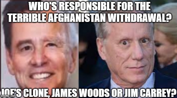 Afghanistan Withdrawal | WHO'S RESPONSIBLE FOR THE TERRIBLE AFGHANISTAN WITHDRAWAL? JOE'S CLONE, JAMES WOODS OR JIM CARREY? | image tagged in biden,afghanistan,withdrawal,jim carrey,james woods | made w/ Imgflip meme maker