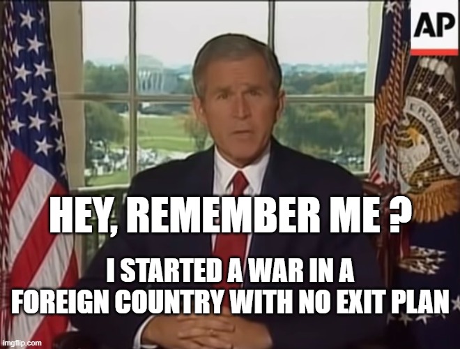 HEY, REMEMBER ME ? I STARTED A WAR IN A FOREIGN COUNTRY WITH NO EXIT PLAN | image tagged in bush,afghanistan | made w/ Imgflip meme maker