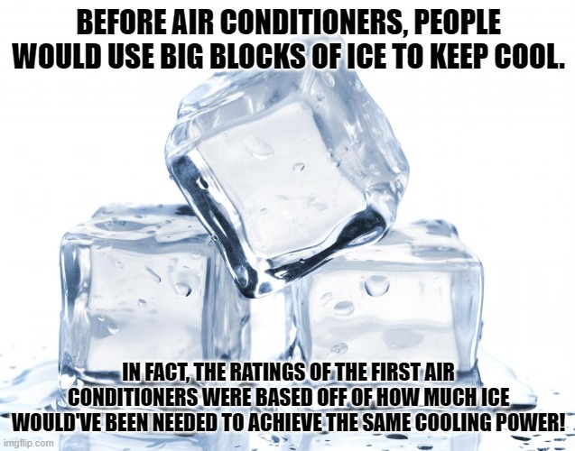 hvac ice | BEFORE AIR CONDITIONERS, PEOPLE
WOULD USE BIG BLOCKS OF ICE TO KEEP COOL. IN FACT, THE RATINGS OF THE FIRST AIR CONDITIONERS WERE BASED OFF OF HOW MUCH ICE WOULD'VE BEEN NEEDED TO ACHIEVE THE SAME COOLING POWER! | image tagged in ice | made w/ Imgflip meme maker