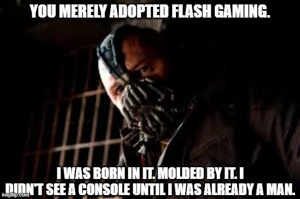 Did anybody else here grow up without money in the 2000's? | YOU MERELY ADOPTED FLASH GAMING. I WAS BORN IN IT. MOLDED BY IT. I DIDN'T SEE A CONSOLE UNTIL I WAS ALREADY A MAN. | image tagged in you merely adopted x i was born in it molded by it,flash,newgrounds | made w/ Imgflip meme maker