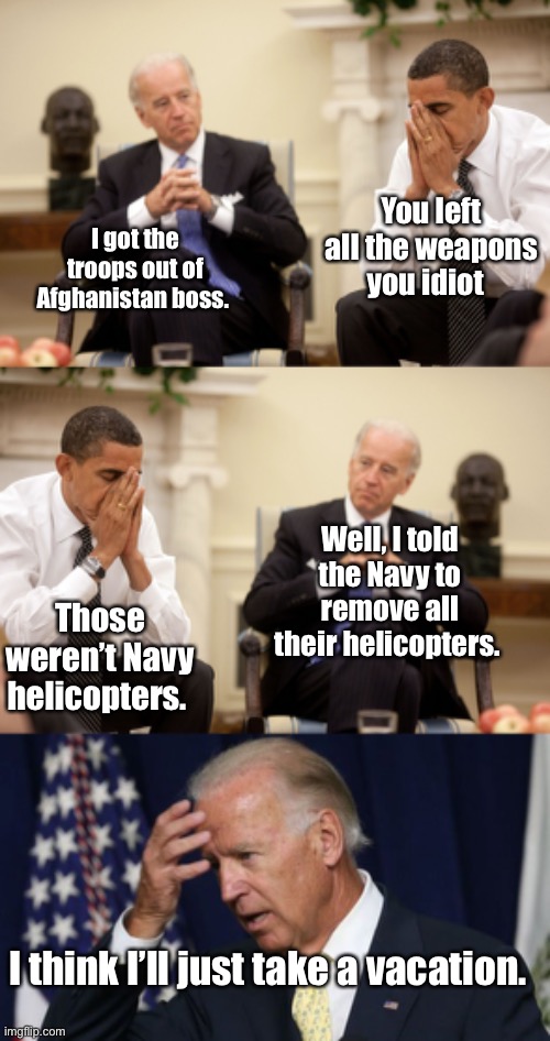 Well at least Joe didn’t mean tweet anyone | You left all the weapons you idiot; I got the troops out of Afghanistan boss. Well, I told the Navy to remove all their helicopters. Those weren’t Navy helicopters. I think I’ll just take a vacation. | image tagged in obama biden hands,joe biden worries,memes,derp,politicians suck | made w/ Imgflip meme maker