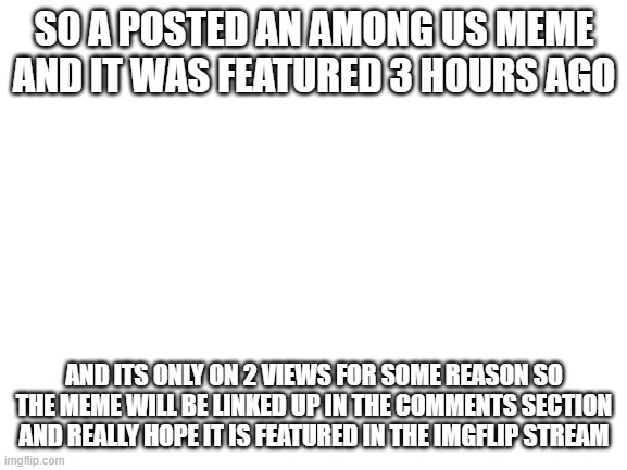 plz feature it | SO A POSTED AN AMONG US MEME AND IT WAS FEATURED 3 HOURS AGO; AND ITS ONLY ON 2 VIEWS FOR SOME REASON SO THE MEME WILL BE LINKED UP IN THE COMMENTS SECTION AND REALLY HOPE IT IS FEATURED IN THE IMGFLIP STREAM | image tagged in blank white template | made w/ Imgflip meme maker