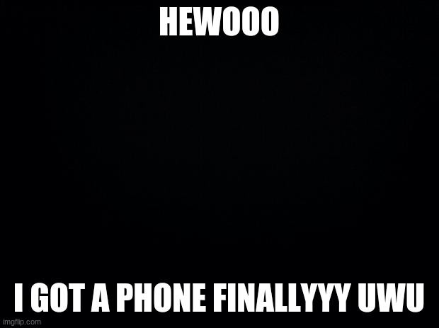 yayy | HEWOOO; I GOT A PHONE FINALLYYY UWU | image tagged in black background | made w/ Imgflip meme maker