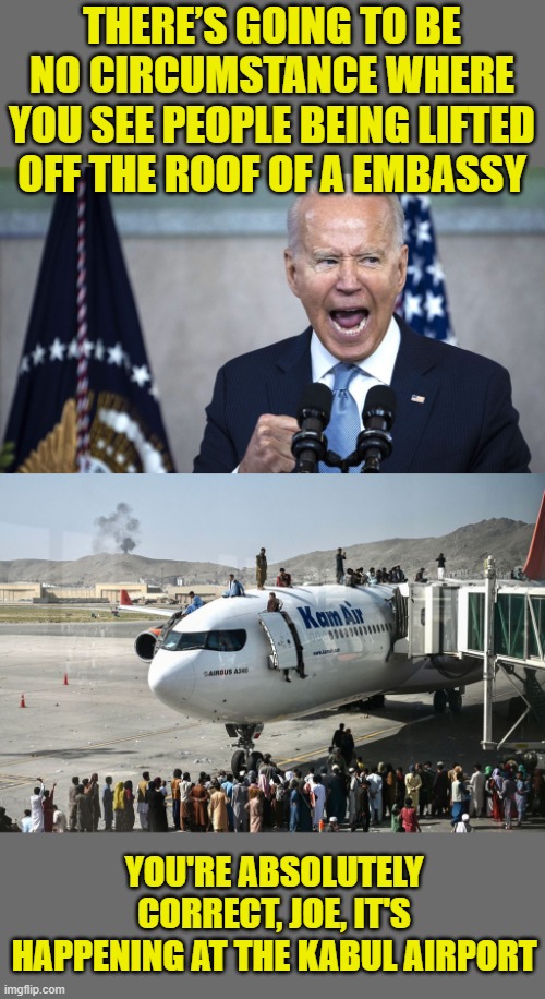 Joe's got a million of these jokes folks. He'll be here all week. Tip your waitress. |  THERE’S GOING TO BE NO CIRCUMSTANCE WHERE YOU SEE PEOPLE BEING LIFTED OFF THE ROOF OF A EMBASSY; YOU'RE ABSOLUTELY CORRECT, JOE, IT'S HAPPENING AT THE KABUL AIRPORT | image tagged in biden pissed,kabul,afghanistan,taliban,vietnam | made w/ Imgflip meme maker