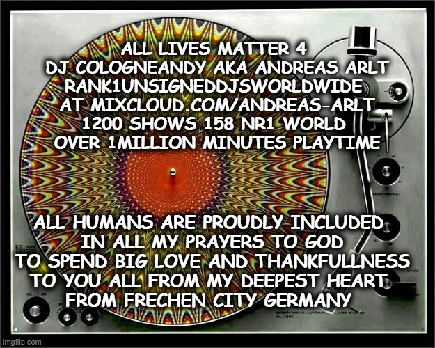 All lives matter says Cologneandy rank1unsigneddjsworldwide mixcloud Pray for you all | ALL LIVES MATTER 4 
DJ COLOGNEANDY AKA ANDREAS ARLT
RANK1UNSIGNEDDJSWORLDWIDE 
AT MIXCLOUD.COM/ANDREAS-ARLT
1200 SHOWS 158 NR1 WORLD 
OVER 1MILLION MINUTES PLAYTIME; ALL HUMANS ARE PROUDLY INCLUDED 
IN ALL MY PRAYERS TO GOD
TO SPEND BIG LOVE AND THANKFULLNESS
TO YOU ALL FROM MY DEEPEST HEART 
FROM FRECHEN CITY GERMANY | image tagged in all lives matter | made w/ Imgflip meme maker