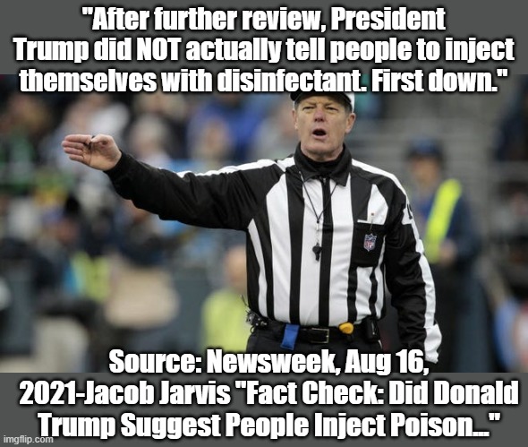 They are now clearing Trump's name, after seeing how bad Biden is. | "After further review, President Trump did NOT actually tell people to inject themselves with disinfectant. First down."; Source: Newsweek, Aug 16, 2021-Jacob Jarvis "Fact Check: Did Donald Trump Suggest People Inject Poison..." | image tagged in donald trump,covid 19 | made w/ Imgflip meme maker