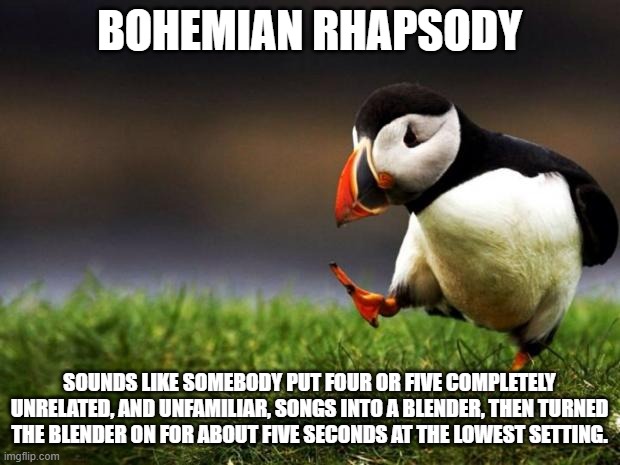 Behold! The pinnacle of all music in human history! | BOHEMIAN RHAPSODY; SOUNDS LIKE SOMEBODY PUT FOUR OR FIVE COMPLETELY UNRELATED, AND UNFAMILIAR, SONGS INTO A BLENDER, THEN TURNED THE BLENDER ON FOR ABOUT FIVE SECONDS AT THE LOWEST SETTING. | image tagged in memes,unpopular opinion puffin | made w/ Imgflip meme maker