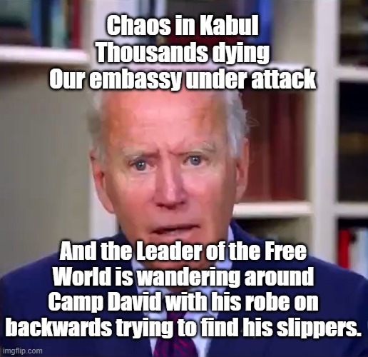 Slow Joe Biden Dementia Face | Chaos in Kabul
Thousands dying
Our embassy under attack; And the Leader of the Free World is wandering around Camp David with his robe on backwards trying to find his slippers. | image tagged in slow joe biden dementia face | made w/ Imgflip meme maker