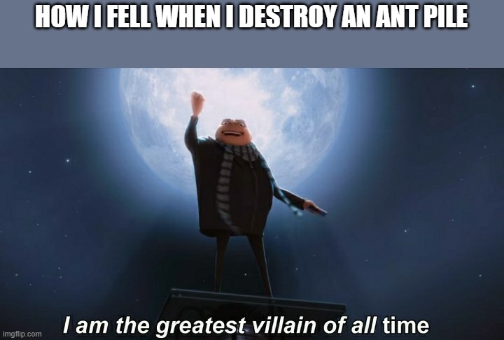 i am the greatest villain of all time | HOW I FELL WHEN I DESTROY AN ANT PILE | image tagged in i am the greatest villain of all time | made w/ Imgflip meme maker