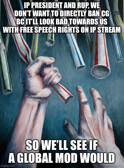 Awe you guys, playing by the rules until it’s inconvenient for yourselves. It’s very presidential of you to act this way. Hahaha | IP PRESIDENT AND RUP, WE DON’T WANT TO DIRECTLY BAN CG BC IT’LL LOOK BAD TOWARDS US WITH FREE SPEECH RIGHTS ON IP STREAM; SO WE’LL SEE IF A GLOBAL MOD WOULD | image tagged in grasping at straws,pepe party,rup hates freedom,censoring pepe party,rup corruption | made w/ Imgflip meme maker