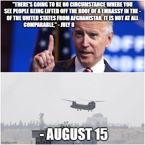 Joe Biden Afghanistan Helicopter | "THERE'S GOING TO BE NO CIRCUMSTANCE WHERE YOU SEE PEOPLE BEING LIFTED OFF THE ROOF OF A EMBASSY IN THE - OF THE UNITED STATES FROM AFGHANISTAN. IT IS NOT AT ALL COMPARABLE," - JULY 8; - AUGUST 15 | image tagged in joe biden afghanistan helicopter | made w/ Imgflip meme maker