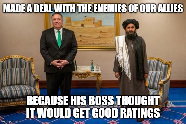 Just a couple of religious extremists selling out our allies | MADE A DEAL WITH THE ENEMIES OF OUR ALLIES; BECAUSE HIS BOSS THOUGHT IT WOULD GET GOOD RATINGS | image tagged in donald trump,mike pompeo,taliban,the man behind the slaughter | made w/ Imgflip meme maker