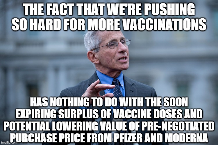 Fauci | THE FACT THAT WE'RE PUSHING SO HARD FOR MORE VACCINATIONS; HAS NOTHING TO DO WITH THE SOON EXPIRING SURPLUS OF VACCINE DOSES AND POTENTIAL LOWERING VALUE OF PRE-NEGOTIATED PURCHASE PRICE FROM PFIZER AND MODERNA | image tagged in fauci | made w/ Imgflip meme maker