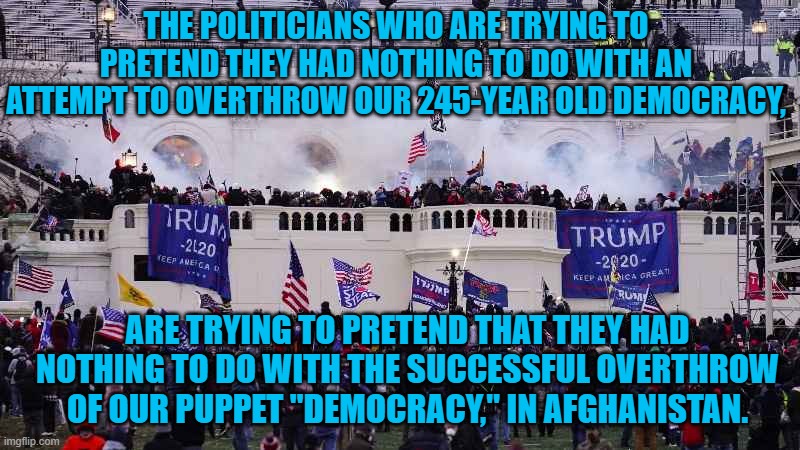 They are pretending that President Pandemic had nothing to do with Covid-19. | THE POLITICIANS WHO ARE TRYING TO PRETEND THEY HAD NOTHING TO DO WITH AN ATTEMPT TO OVERTHROW OUR 245-YEAR OLD DEMOCRACY, ARE TRYING TO PRETEND THAT THEY HAD NOTHING TO DO WITH THE SUCCESSFUL OVERTHROW OF OUR PUPPET "DEMOCRACY," IN AFGHANISTAN. | image tagged in politics | made w/ Imgflip meme maker