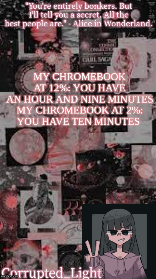 Bitch the fuck | MY CHROMEBOOK AT 12%: YOU HAVE AN HOUR AND NINE MINUTES

MY CHROMEBOOK AT 2%: YOU HAVE TEN MINUTES | image tagged in bonkers template uvu | made w/ Imgflip meme maker