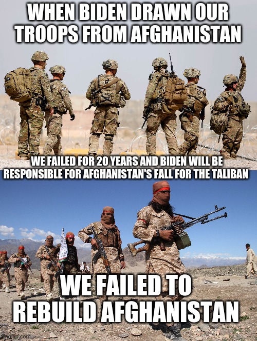 So what was your opinion about afghanistan? | WHEN BIDEN DRAWN OUR TROOPS FROM AFGHANISTAN; WE FAILED FOR 20 YEARS AND BIDEN WILL BE RESPONSIBLE FOR AFGHANISTAN'S FALL FOR THE TALIBAN; WE FAILED TO REBUILD AFGHANISTAN | image tagged in afghanistan,biden,taliban,us troops | made w/ Imgflip meme maker