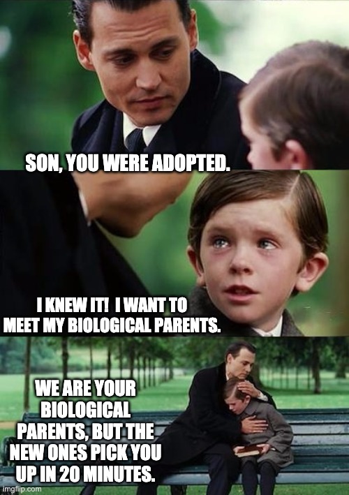 adopted |  SON, YOU WERE ADOPTED. I KNEW IT!  I WANT TO MEET MY BIOLOGICAL PARENTS. WE ARE YOUR BIOLOGICAL PARENTS, BUT THE NEW ONES PICK YOU UP IN 20 MINUTES. | image tagged in father and son | made w/ Imgflip meme maker