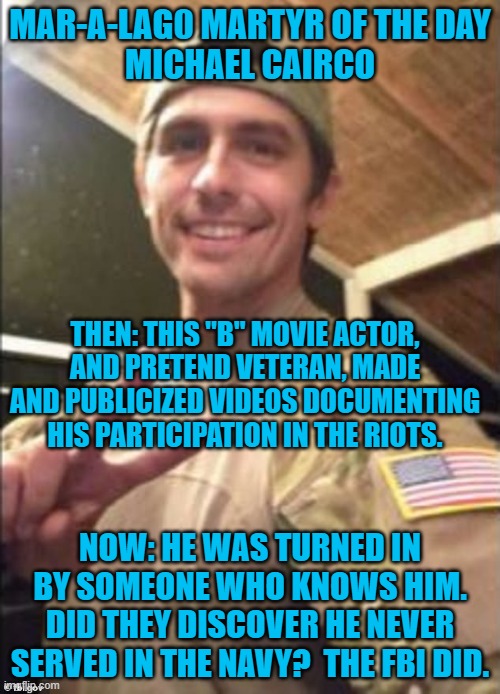How will he prep for his role as  "Defendant?" | MAR-A-LAG0 MARTYR OF THE DAY
MICHAEL CAIRCO; THEN: THIS "B" MOVIE ACTOR, AND PRETEND VETERAN, MADE AND PUBLICIZED VIDEOS DOCUMENTING HIS PARTICIPATION IN THE RIOTS. NOW: HE WAS TURNED IN BY SOMEONE WHO KNOWS HIM. DID THEY DISCOVER HE NEVER SERVED IN THE NAVY?  THE FBI DID. | image tagged in politics | made w/ Imgflip meme maker