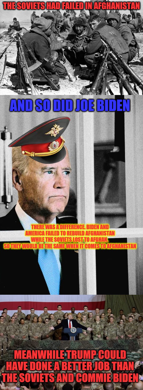 Trump did a better job in Afghanistan than Biden did. We should have had Trump as our president | THE SOVIETS HAD FAILED IN AFGHANISTAN; AND SO DID JOE BIDEN; THERE WAS A DIFFERENCE. BIDEN AND AMERICA FAILED TO REBUILD AFGHANISTAN WHILE THE SOVIETS LOST TO AFGHAN. 
SO THEY WOULD BE THE SAME WHEN IT COMES TO AFGHANISTAN; MEANWHILE TRUMP COULD HAVE DONE A BETTER JOB THAN THE SOVIETS AND COMMIE BIDEN | image tagged in biden,trump,soviet union,afghanistan | made w/ Imgflip meme maker