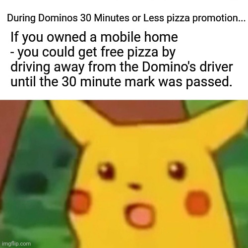 Mobile homes... | During Dominos 30 Minutes or Less pizza promotion... If you owned a mobile home - you could get free pizza by driving away from the Domino's driver until the 30 minute mark was passed. | image tagged in memes,surprised pikachu | made w/ Imgflip meme maker