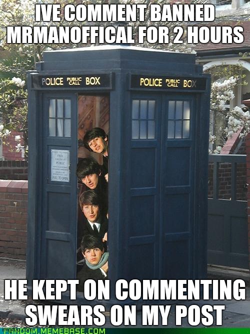 Beatles/Tardis Crossover | IVE COMMENT BANNED MRMANOFFICAL FOR 2 HOURS; HE KEPT ON COMMENTING SWEARS ON MY POST | image tagged in beatles/tardis crossover | made w/ Imgflip meme maker