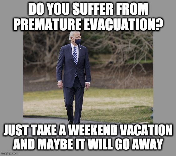On the wrong side of decision-making for 50 years. | DO YOU SUFFER FROM PREMATURE EVACUATION? JUST TAKE A WEEKEND VACATION AND MAYBE IT WILL GO AWAY | image tagged in joe biden wrong again,creepy joe biden,joe biden worries | made w/ Imgflip meme maker