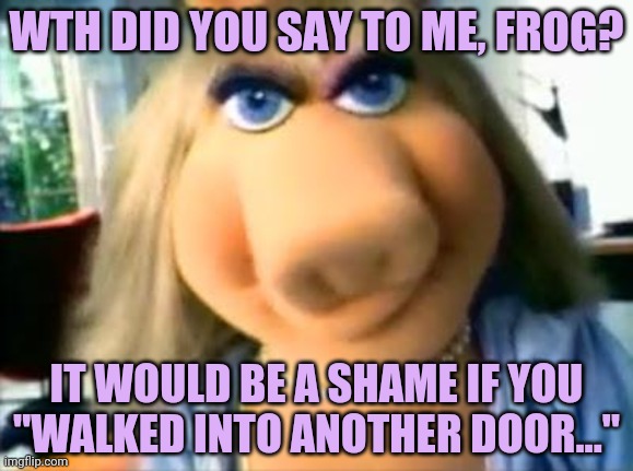 Mad Miss Piggy | WTH DID YOU SAY TO ME, FROG? IT WOULD BE A SHAME IF YOU "WALKED INTO ANOTHER DOOR..." | image tagged in mad miss piggy,miss piggy,muppets,domestic abuse | made w/ Imgflip meme maker