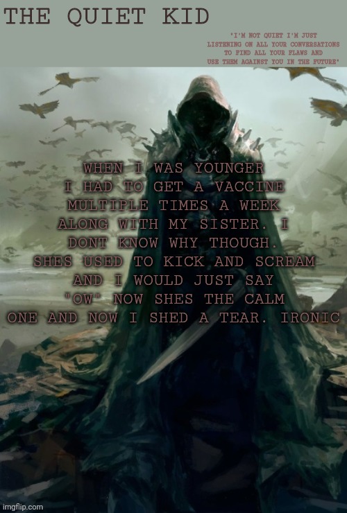 Quiet kid | WHEN I WAS YOUNGER I HAD TO GET A VACCINE MULTIPLE TIMES A WEEK ALONG WITH MY SISTER. I DONT KNOW WHY THOUGH. SHES USED TO KICK AND SCREAM AND I WOULD JUST SAY "OW" NOW SHES THE CALM ONE AND NOW I SHED A TEAR. IRONIC | image tagged in quiet kid | made w/ Imgflip meme maker