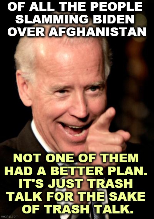 Trump signed a treaty with the Taliban. The very same guys.  Don't forget that. | OF ALL THE PEOPLE 
SLAMMING BIDEN 
OVER AFGHANISTAN; NOT ONE OF THEM 
HAD A BETTER PLAN. 
IT'S JUST TRASH 
TALK FOR THE SAKE 
OF TRASH TALK. | image tagged in memes,smilin biden,afghanistan,endless,war | made w/ Imgflip meme maker