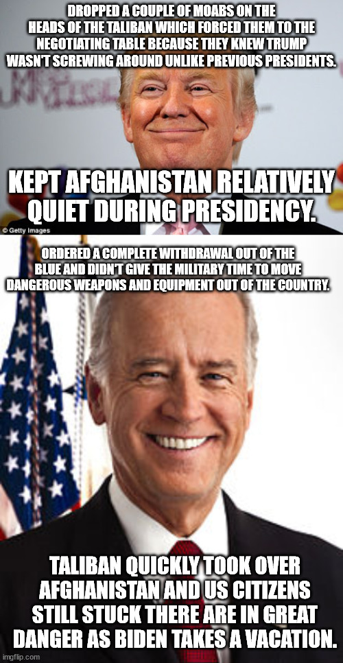 Just to summarize. | DROPPED A COUPLE OF MOABS ON THE HEADS OF THE TALIBAN WHICH FORCED THEM TO THE NEGOTIATING TABLE BECAUSE THEY KNEW TRUMP WASN'T SCREWING AROUND UNLIKE PREVIOUS PRESIDENTS. KEPT AFGHANISTAN RELATIVELY QUIET DURING PRESIDENCY. ORDERED A COMPLETE WITHDRAWAL OUT OF THE BLUE AND DIDN'T GIVE THE MILITARY TIME TO MOVE DANGEROUS WEAPONS AND EQUIPMENT OUT OF THE COUNTRY. TALIBAN QUICKLY TOOK OVER AFGHANISTAN AND US CITIZENS STILL STUCK THERE ARE IN GREAT DANGER AS BIDEN TAKES A VACATION. | image tagged in joe biden,surrender,afghanistan,donald trump,political meme | made w/ Imgflip meme maker