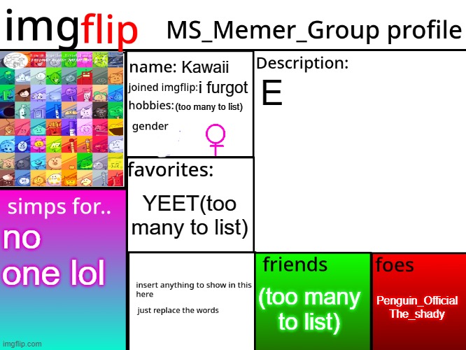 EEEEEEEEEEEEE | Kawaii; E; i furgot; (too many to list); YEET(too many to list); no one lol; Penguin_Official
The_shady; (too many to list) | image tagged in msmg profile | made w/ Imgflip meme maker