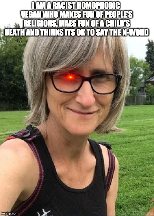 thatveganteacher sucks. end of. | I AM A RACIST HOMOPHOBIC  VEGAN WHO MAKES FUN OF PEOPLE'S RELIGIONS, MAES FUN OF A CHILD'S DEATH AND THINKS ITS OK TO SAY THE N-WORD | image tagged in thatveganteacher sucks | made w/ Imgflip meme maker
