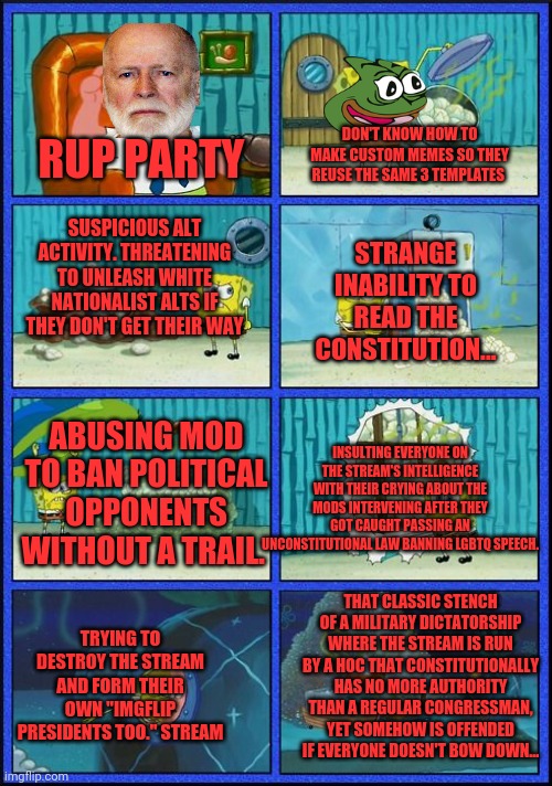 That dicktator stench! | DON'T KNOW HOW TO MAKE CUSTOM MEMES SO THEY REUSE THE SAME 3 TEMPLATES; RUP PARTY; SUSPICIOUS ALT ACTIVITY. THREATENING TO UNLEASH WHITE NATIONALIST ALTS IF THEY DON'T GET THEIR WAY; STRANGE INABILITY TO READ THE CONSTITUTION... ABUSING MOD TO BAN POLITICAL OPPONENTS WITHOUT A TRAIL. INSULTING EVERYONE ON THE STREAM'S INTELLIGENCE WITH THEIR CRYING ABOUT THE MODS INTERVENING AFTER THEY GOT CAUGHT PASSING AN UNCONSTITUTIONAL LAW BANNING LGBTQ SPEECH. THAT CLASSIC STENCH OF A MILITARY DICTATORSHIP WHERE THE STREAM IS RUN BY A HOC THAT CONSTITUTIONALLY HAS NO MORE AUTHORITY THAN A REGULAR CONGRESSMAN, YET SOMEHOW IS OFFENDED IF EVERYONE DOESN'T BOW DOWN... TRYING TO DESTROY THE STREAM AND FORM THEIR OWN "IMGFLIP PRESIDENTS TOO." STREAM | image tagged in spongebob hmmm meme,what is that smell,its the rup,vote,pepe,party | made w/ Imgflip meme maker